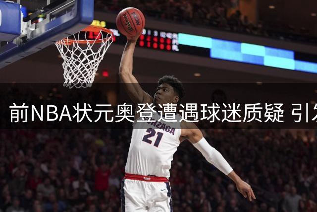前NBA状元奥登遭遇球迷质疑 引发社交媒体声讨热潮